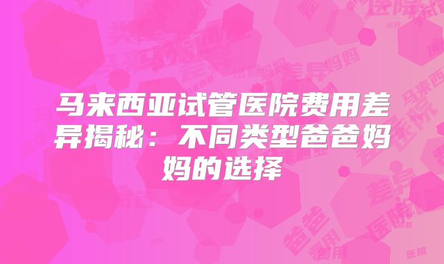 马来西亚试管医院费用差异揭秘:不同类型爸爸妈妈的选择