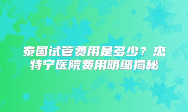 泰国试管费用是多少?杰特宁医院费用明细揭秘