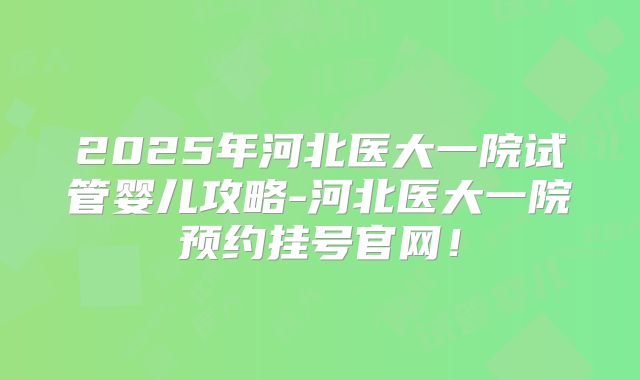 2025年河北医大一院试管婴儿攻略-河北医大一院预约挂号官网!
