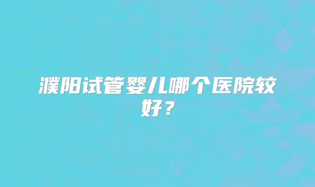 濮阳试管婴儿哪个医院较好?