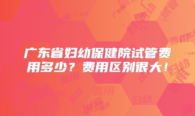 广东省妇幼保健院试管费用多少?费用区别很大!