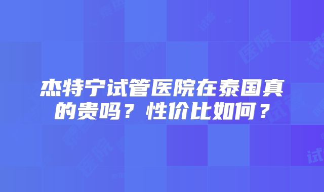 杰特宁试管医院在泰国真的贵吗？性价比如何？