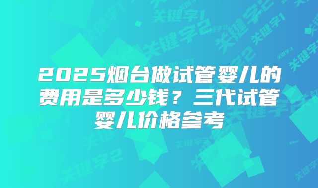2025烟台做试管婴儿的费用是多少钱？三代试管婴儿价格参考