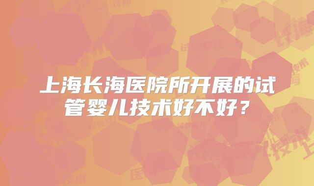 上海长海医院所开展的试管婴儿技术好不好？