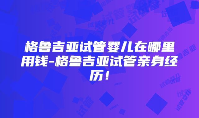 格鲁吉亚试管婴儿在哪里用钱-格鲁吉亚试管亲身经历!