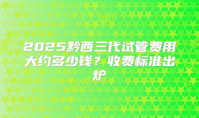 2025黔西三代试管费用大约多少钱？收费标准出炉