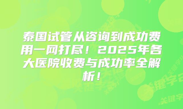 泰国试管从咨询到成功费用一网打尽!2025年各大医院收费与成功率全解析!