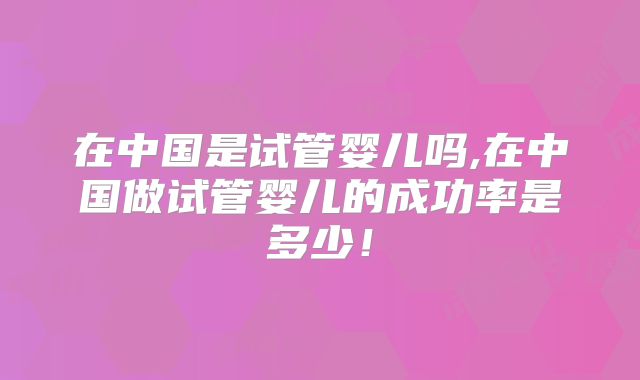 在中国是试管婴儿吗,在中国做试管婴儿的成功率是多少！