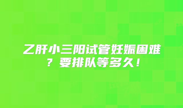 乙肝小三阳试管妊娠困难？要排队等多久！