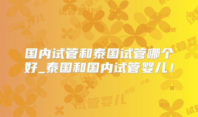 国内试管和泰国试管哪个好_泰国和国内试管婴儿！