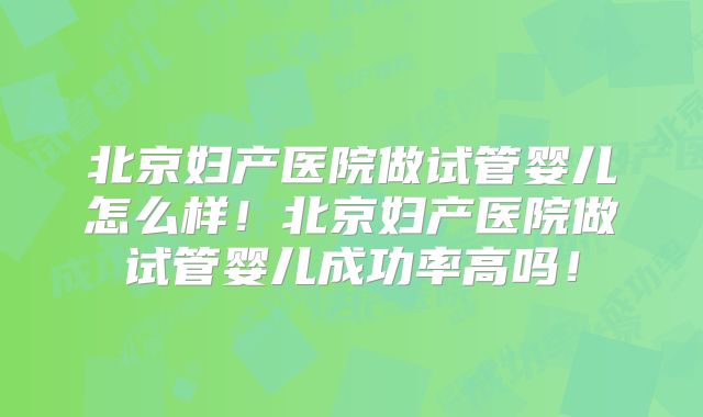 北京妇产医院做试管婴儿怎么样！北京妇产医院做试管婴儿成功率高吗！