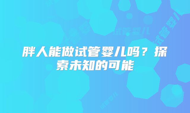 胖人能做试管婴儿吗?探索未知的可能