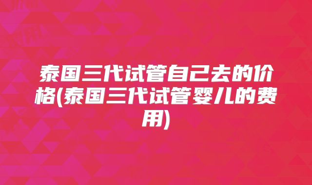 泰国三代试管自己去的价格(泰国三代试管婴儿的费用)