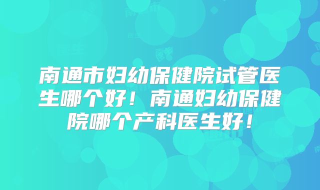 南通市妇幼保健院试管医生哪个好!南通妇幼保健院哪个产科医生好!