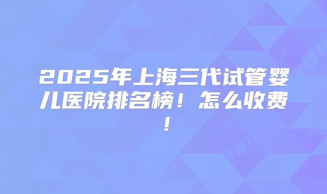 2025年上海三代试管婴儿医院排名榜!怎么收费!