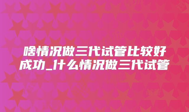 啥情况做三代试管比较好成功_什么情况做三代试管