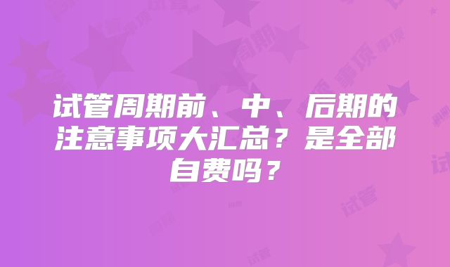 试管周期前、中、后期的注意事项大汇总?是全部自费吗?