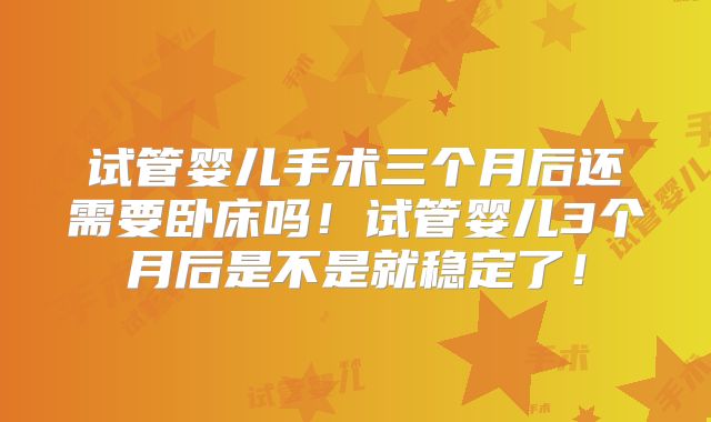 试管婴儿手术三个月后还需要卧床吗！试管婴儿3个月后是不是就稳定了！
