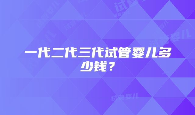 一代二代三代试管婴儿多少钱？