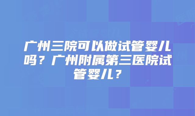 广州三院可以做试管婴儿吗?广州附属第三医院试管婴儿?
