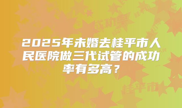 2025年未婚去桂平市人民医院做三代试管的成功率有多高？