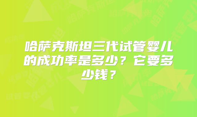 哈萨克斯坦三代试管婴儿的成功率是多少？它要多少钱？