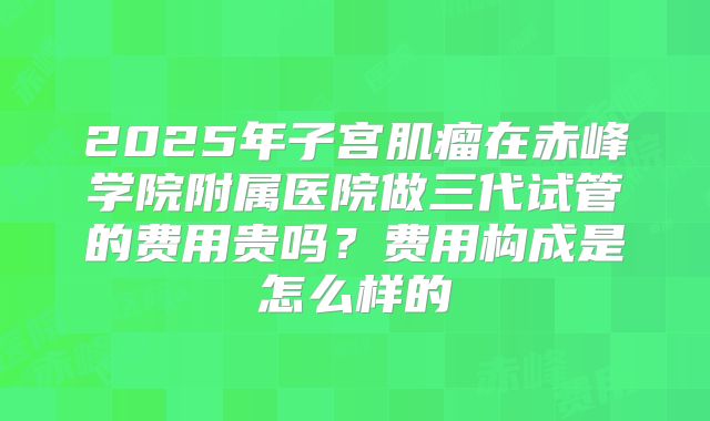 2025年子宫肌瘤在赤峰学院附属医院做三代试管的费用贵吗?费用构成是怎么样的