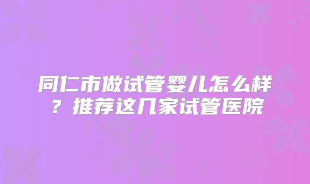 同仁市做试管婴儿怎么样？推荐这几家试管医院