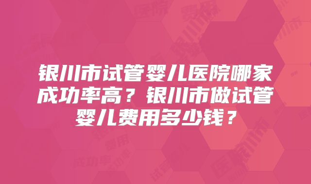 银川市试管婴儿医院哪家成功率高？银川市做试管婴儿费用多少钱？
