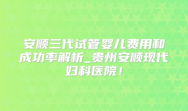 安顺三代试管婴儿费用和成功率解析_贵州安顺现代妇科医院！