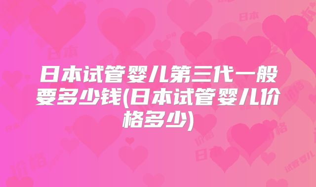 日本试管婴儿第三代一般要多少钱(日本试管婴儿价格多少)