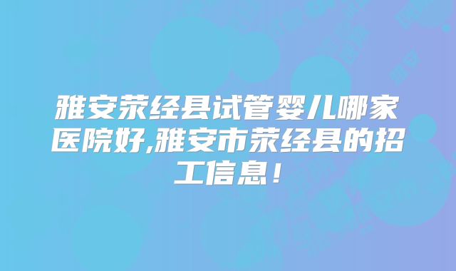雅安荥经县试管婴儿哪家医院好,雅安市荥经县的招工信息！