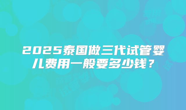 2025泰国做三代试管婴儿费用一般要多少钱?