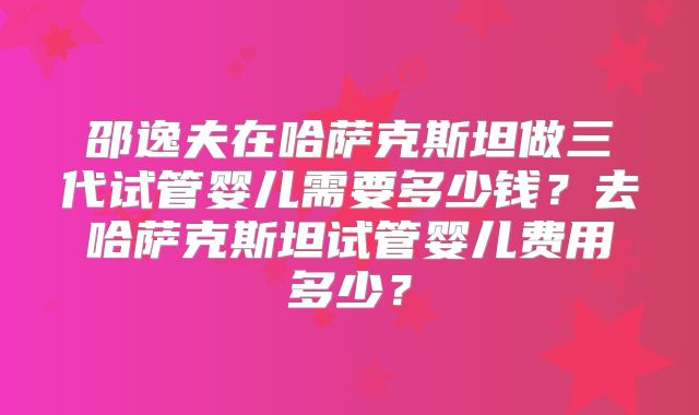 邵逸夫在哈萨克斯坦做三代试管婴儿需要多少钱？去哈萨克斯坦试管婴儿费用多少？