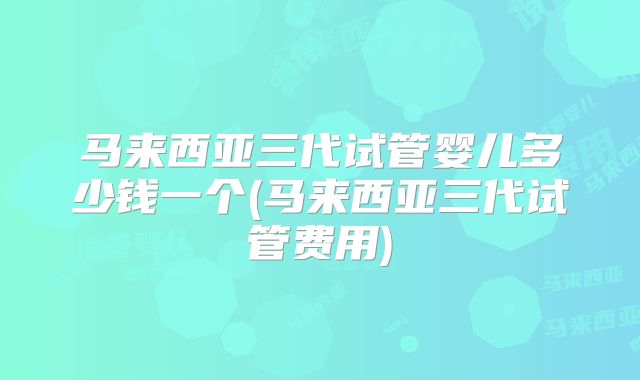 马来西亚三代试管婴儿多少钱一个(马来西亚三代试管费用)