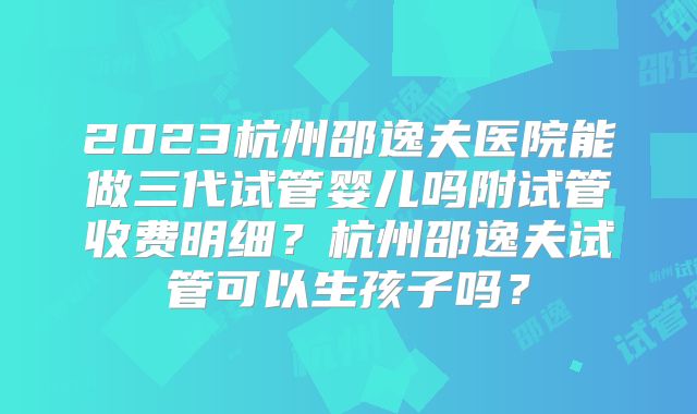 2023杭州邵逸夫医院能做三代试管婴儿吗附试管收费明细？杭州邵逸夫试管可以生孩子吗？