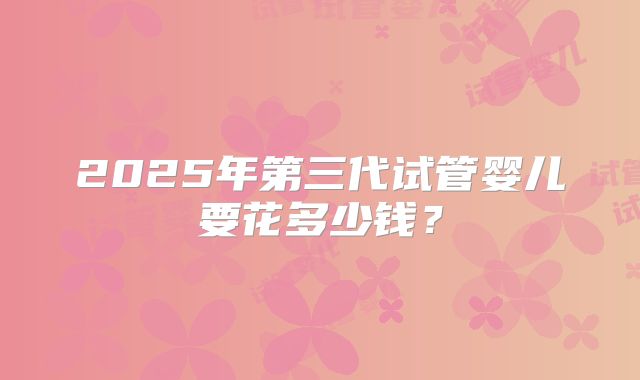 2025年第三代试管婴儿要花多少钱？