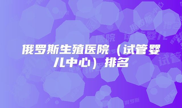 俄罗斯生殖医院(试管婴儿中心)排名