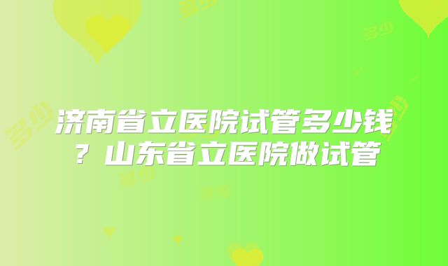 济南省立医院试管多少钱？山东省立医院做试管