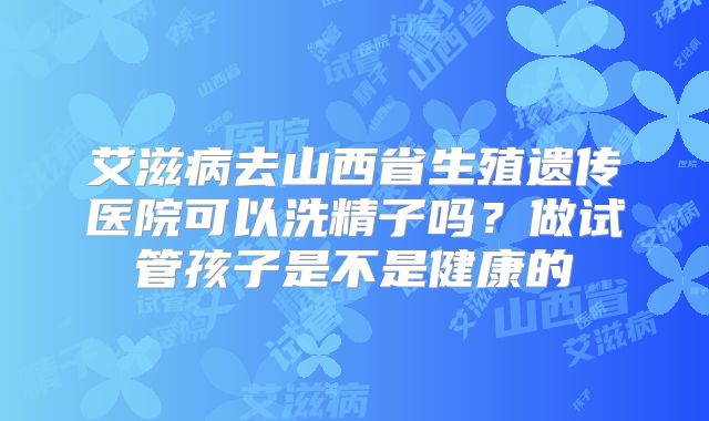 艾滋病去山西省生殖遗传医院可以洗精子吗?做试管孩子是不是健康的
