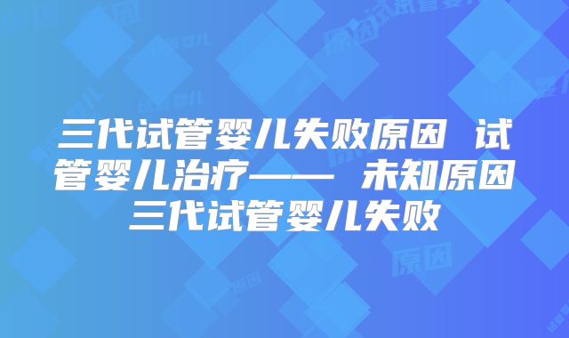 三代试管婴儿失败原因 试管婴儿治疗—— 未知原因三代试管婴儿失败