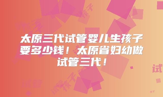 太原三代试管婴儿生孩子要多少钱！太原省妇幼做试管三代！