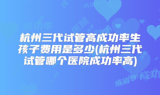 杭州三代试管高成功率生孩子费用是多少(杭州三代试管哪个医院成功率高)