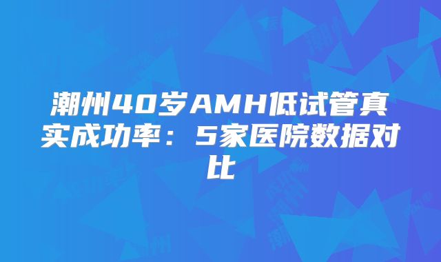 潮州40岁AMH低试管真实成功率：5家医院数据对比