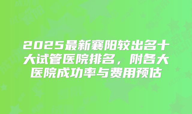 2025最新襄阳较出名十大试管医院排名，附各大医院成功率与费用预估