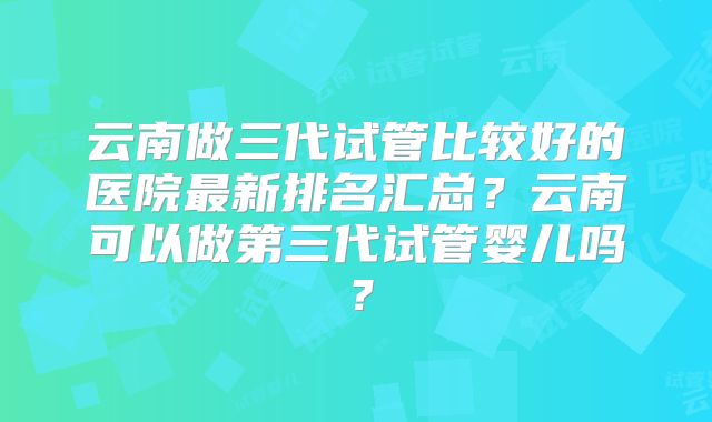云南做三代试管比较好的医院最新排名汇总？云南可以做第三代试管婴儿吗？