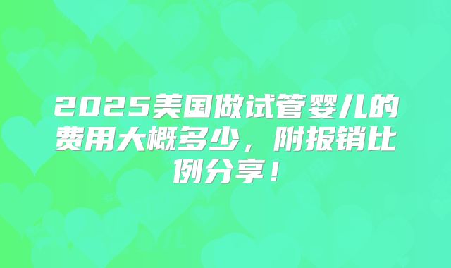 2025美国做试管婴儿的费用大概多少,附报销比例分享!