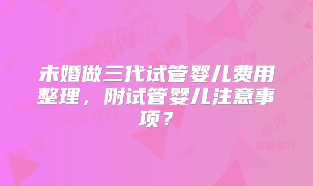 未婚做三代试管婴儿费用整理,附试管婴儿注意事项?