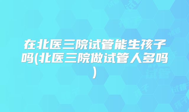 在北医三院试管能生孩子吗(北医三院做试管人多吗)