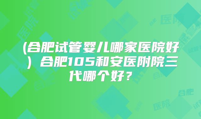 (合肥试管婴儿哪家医院好)合肥105和安医附院三代哪个好?